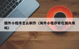 金昌国外小程序怎么制作（海外小程序能在国内用吗）
